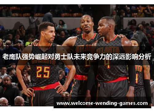 老鹰队强势崛起对勇士队未来竞争力的深远影响分析 老鹰队强势崛起对勇士队未来竞争力的深远影响分析