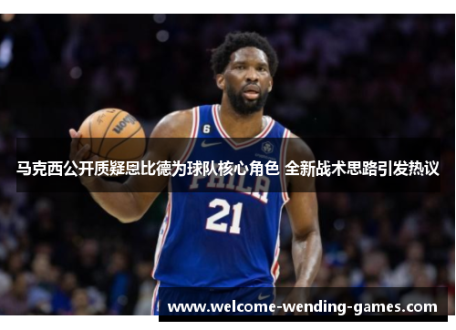 马克西公开质疑恩比德为球队核心角色 全新战术思路引发热议