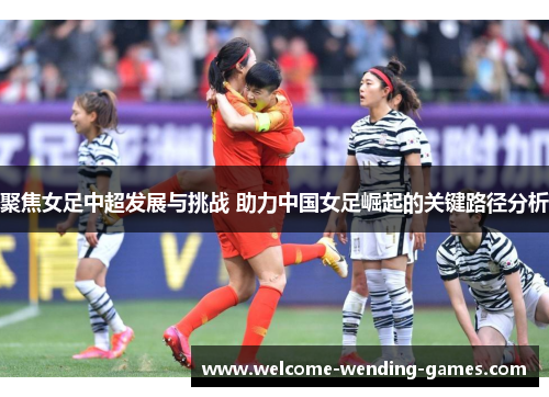 聚焦女足中超发展与挑战 助力中国女足崛起的关键路径分析 聚焦女足中超发展与挑战 助力中国女足崛起的关键路径分析