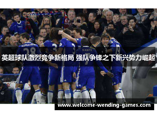 英超球队激烈竞争新格局 强队争锋之下新兴势力崛起 英超球队激烈竞争新格局 强队争锋之下新兴势力崛起