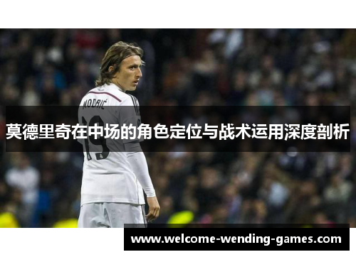 莫德里奇在中场的角色定位与战术运用深度剖析