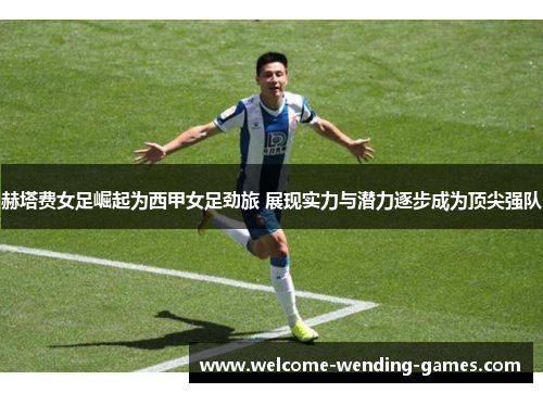 赫塔费女足崛起为西甲女足劲旅 展现实力与潜力逐步成为顶尖强队