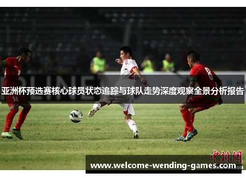 亚洲杯预选赛核心球员状态追踪与球队走势深度观察全景分析报告 亚洲杯预选赛核心球员状态追踪与球队走势深度观察全景分析报告