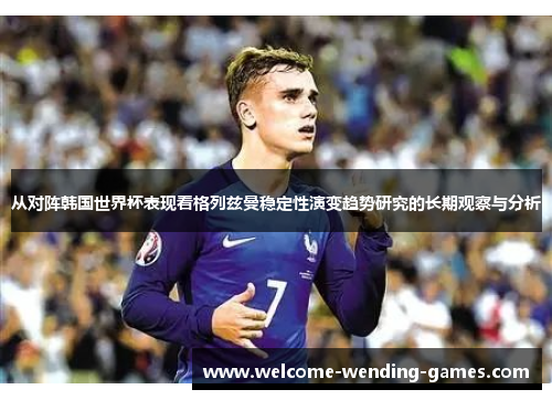 从对阵韩国世界杯表现看格列兹曼稳定性演变趋势研究的长期观察与分析 从对阵韩国世界杯表现看格列兹曼稳定性演变趋势研究的长期观察与分析