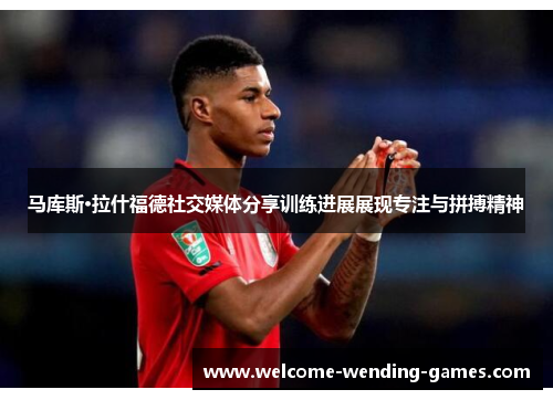 马库斯·拉什福德社交媒体分享训练进展展现专注与拼搏精神 马库斯·拉什福德社交媒体分享训练进展展现专注与拼搏精神